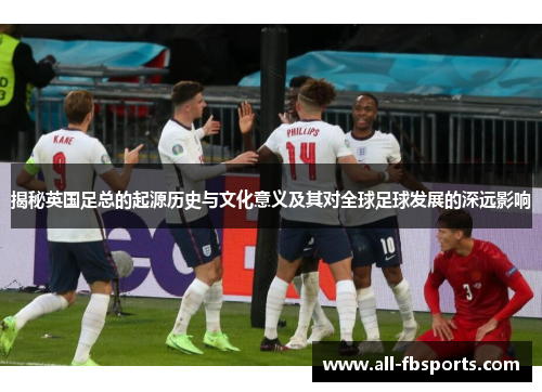 揭秘英国足总的起源历史与文化意义及其对全球足球发展的深远影响