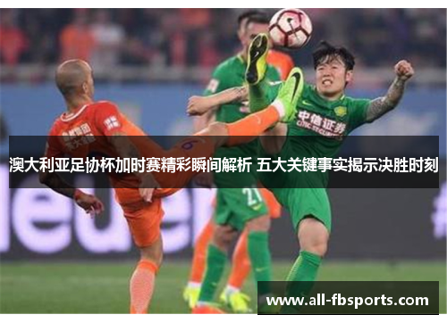 澳大利亚足协杯加时赛精彩瞬间解析 五大关键事实揭示决胜时刻