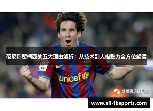 范尼称赞梅西的五大理由解析:从技术到人格魅力全方位解读 范尼称赞梅西的五大理由解析:从技术到人格魅力全方位解读