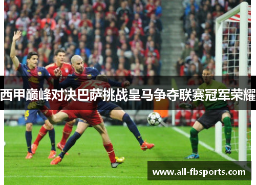西甲巅峰对决巴萨挑战皇马争夺联赛冠军荣耀 西甲巅峰对决巴萨挑战皇马争夺联赛冠军荣耀