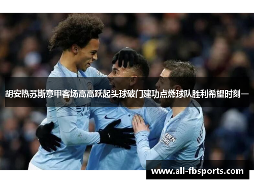 胡安热苏斯意甲客场高高跃起头球破门建功点燃球队胜利希望时刻一 胡安热苏斯意甲客场高高跃起头球破门建功点燃球队胜利希望时刻一